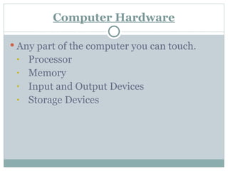 Computer Hardware
 Any part of the computer you can touch.
• Processor
• Memory
• Input and Output Devices
• Storage Devices
 