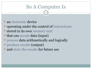 46
So A Computer Is
 an electronic device
 operating under the control of instructions
 stored in its own memory unit
 that can accept data (input)
 process data arithmetically and logically
 produce results (output)
 and store the results for future use
 