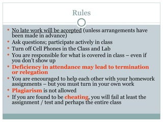 Rules
 No late work will be accepted (unless arrangements have
been made in advance)
 Ask questions; participate actively in class
 Turn off Cell Phones in the Class and Lab
 You are responsible for what is covered in class – even if
you don’t show up
 Deficiency in attendance may lead to termination
or relegation
 You are encouraged to help each other with your homework
assignments – but you must turn in your own work
 Plagiarism is not allowed
 If you are found to be cheating, you will fail at least the
assignment / test and perhaps the entire class
 