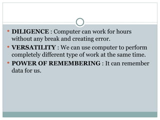  DILIGENCE : Computer can work for hours
without any break and creating error.
 VERSATILITY : We can use computer to perform
completely different type of work at the same time.
 POWER OF REMEMBERING : It can remember
data for us.
 