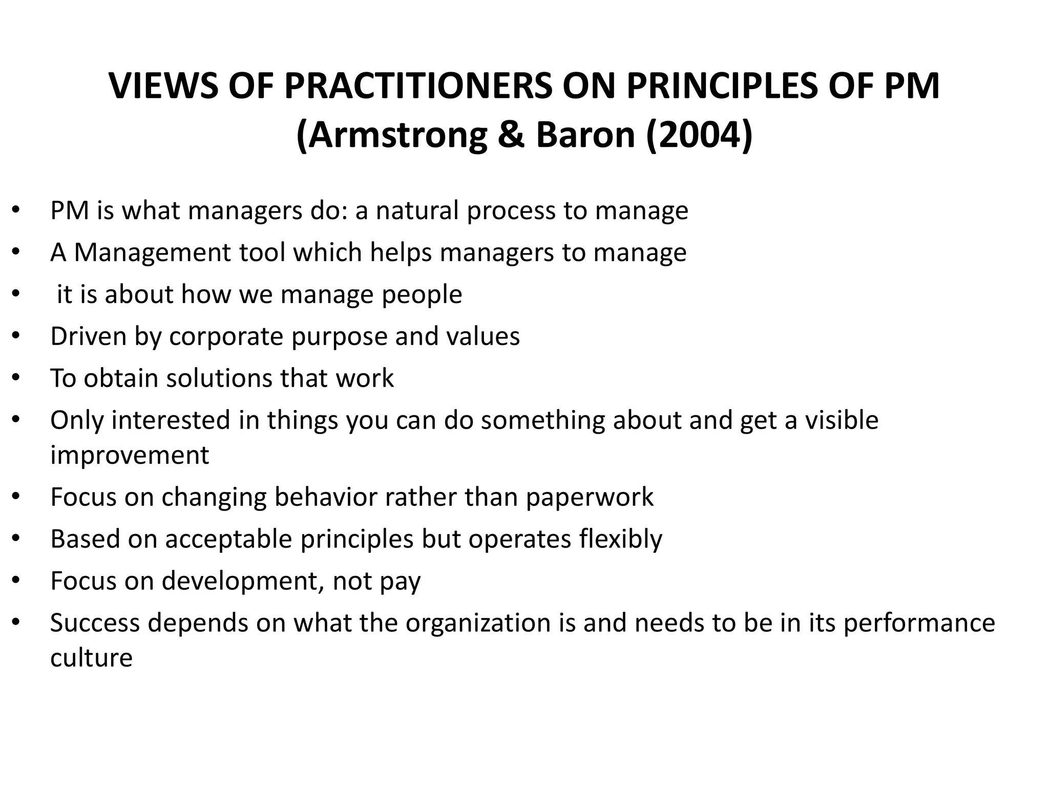 VIEWS OF PRACTITIONERS ON PRINCIPLES OF PM
(Armstrong & Baron (2004)
• PM is what managers do: a natural process to manage
• A Management tool which helps managers to manage
• it is about how we manage people
• Driven by corporate purpose and values
• To obtain solutions that work
• Only interested in things you can do something about and get a visible
improvement
• Focus on changing behavior rather than paperwork
• Based on acceptable principles but operates flexibly
• Focus on development, not pay
• Success depends on what the organization is and needs to be in its performance
culture
 