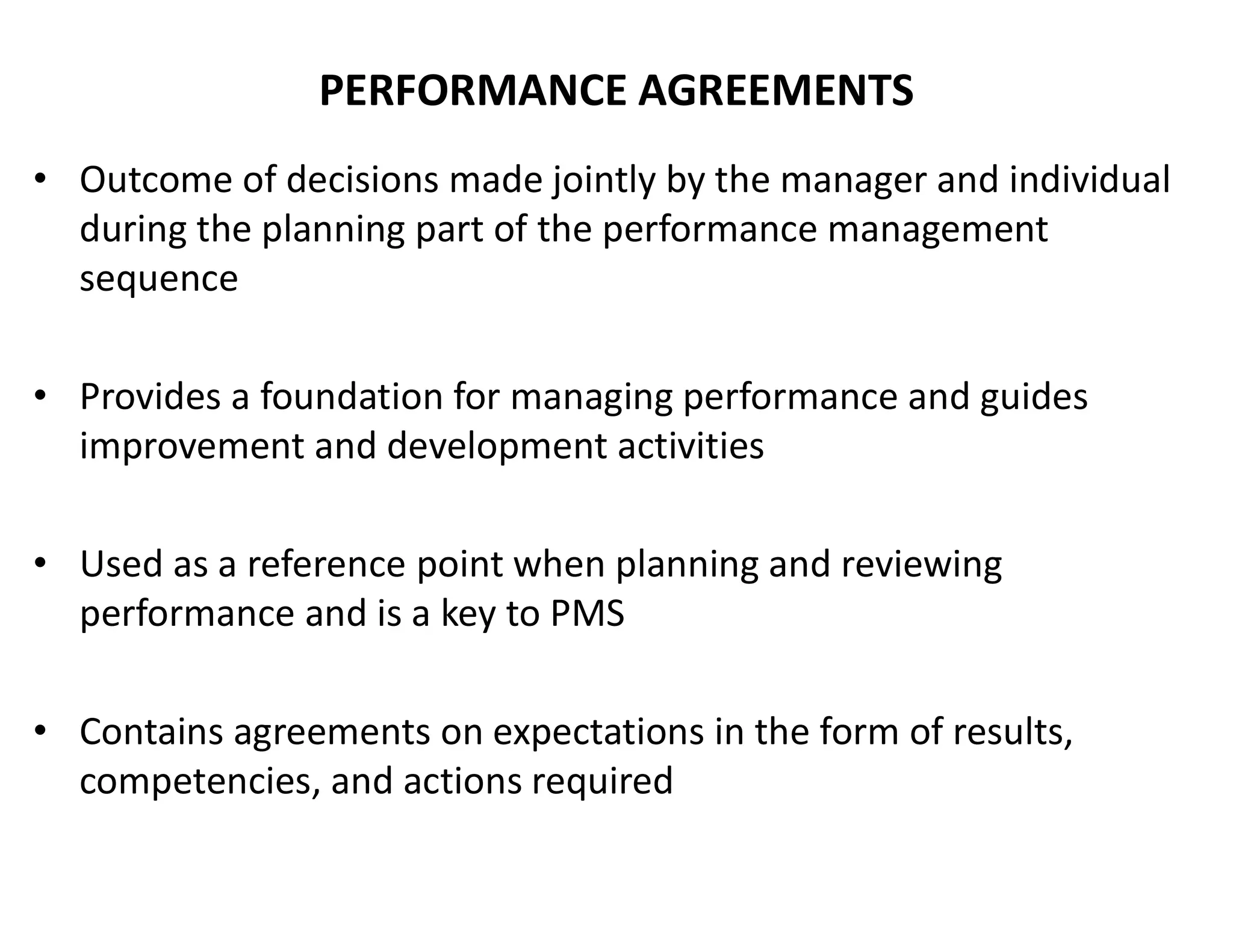 PERFORMANCE AGREEMENTS
• Outcome of decisions made jointly by the manager and individual
during the planning part of the performance management
sequence
• Provides a foundation for managing performance and guides
improvement and development activities
• Used as a reference point when planning and reviewing
performance and is a key to PMS
• Contains agreements on expectations in the form of results,
competencies, and actions required
 