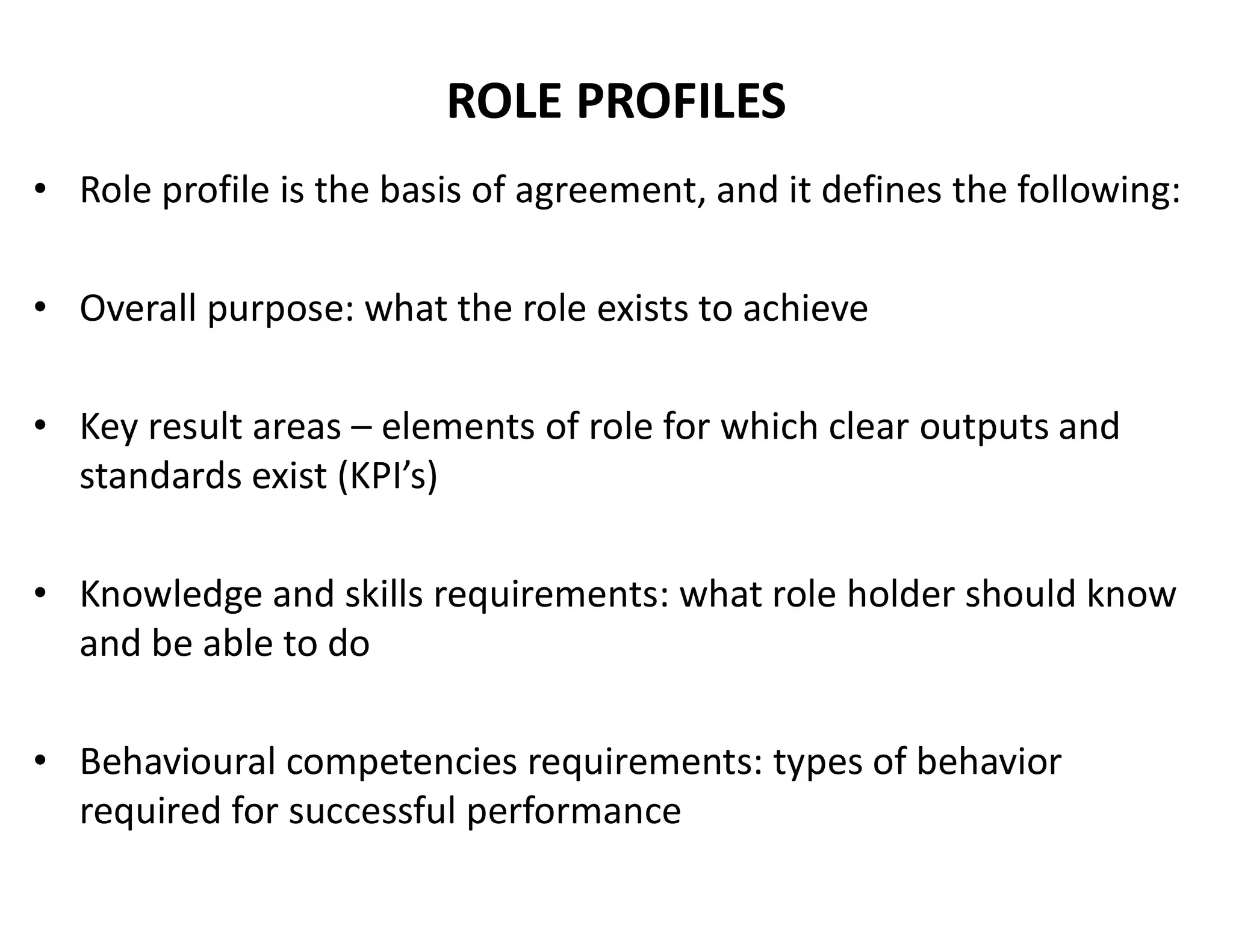 ROLE PROFILES
• Role profile is the basis of agreement, and it defines the following:
• Overall purpose: what the role exists to achieve
• Key result areas – elements of role for which clear outputs and
standards exist (KPI’s)
• Knowledge and skills requirements: what role holder should know
and be able to do
• Behavioural competencies requirements: types of behavior
required for successful performance
 