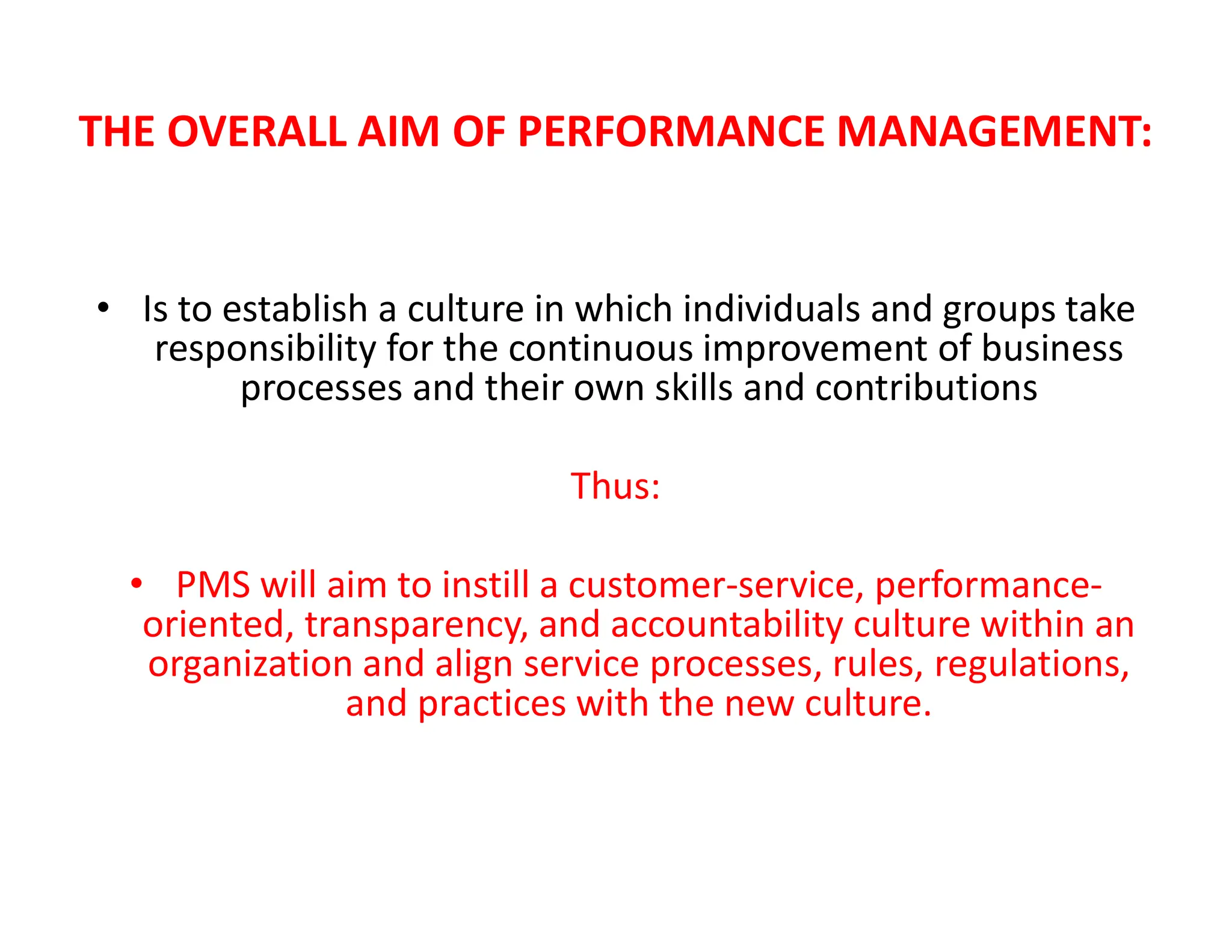 THE OVERALL AIM OF PERFORMANCE MANAGEMENT:
• Is to establish a culture in which individuals and groups take
responsibility for the continuous improvement of business
processes and their own skills and contributions
Thus:
• PMS will aim to instill a customer-service, performance-
oriented, transparency, and accountability culture within an
organization and align service processes, rules, regulations,
and practices with the new culture.
 