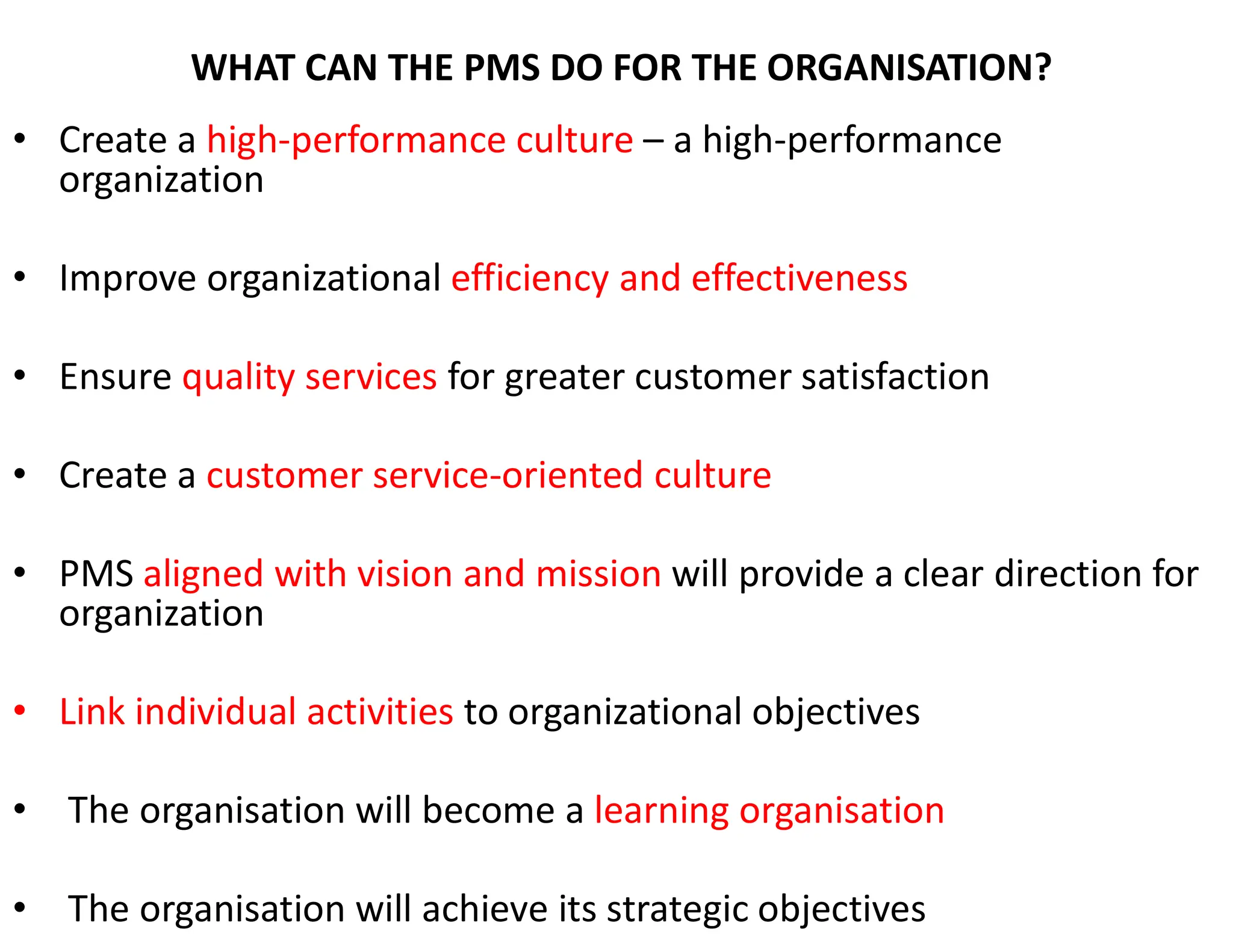 WHAT CAN THE PMS DO FOR THE ORGANISATION?
• Create a high-performance culture – a high-performance
organization
• Improve organizational efficiency and effectiveness
• Ensure quality services for greater customer satisfaction
• Create a customer service-oriented culture
• PMS aligned with vision and mission will provide a clear direction for
organization
• Link individual activities to organizational objectives
• The organisation will become a learning organisation
• The organisation will achieve its strategic objectives
 