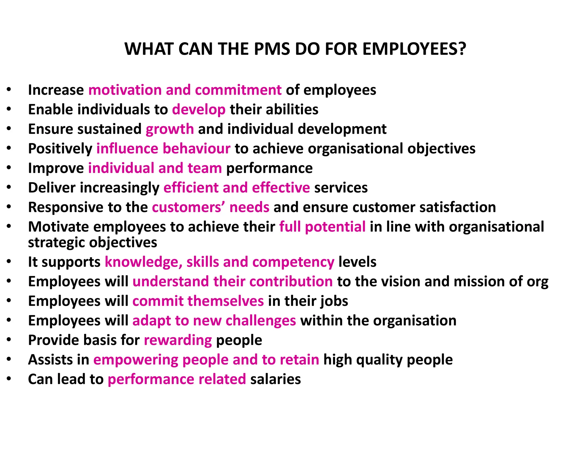 WHAT CAN THE PMS DO FOR EMPLOYEES?
• Increase motivation and commitment of employees
• Enable individuals to develop their abilities
• Ensure sustained growth and individual development
• Positively influence behaviour to achieve organisational objectives
• Improve individual and team performance
• Deliver increasingly efficient and effective services
• Responsive to the customers’ needs and ensure customer satisfaction
• Motivate employees to achieve their full potential in line with organisational
strategic objectives
• It supports knowledge, skills and competency levels
• Employees will understand their contribution to the vision and mission of org
• Employees will commit themselves in their jobs
• Employees will adapt to new challenges within the organisation
• Provide basis for rewarding people
• Assists in empowering people and to retain high quality people
• Can lead to performance related salaries
 