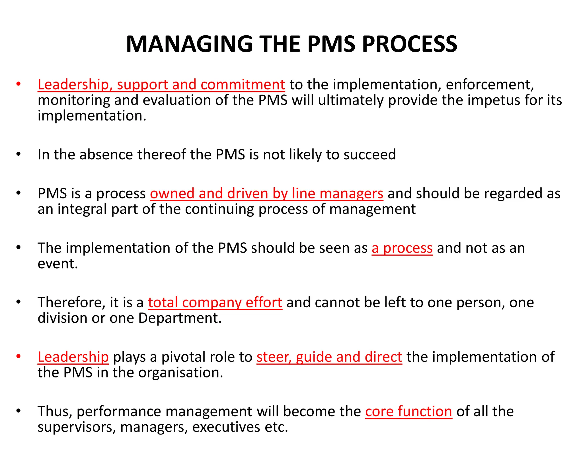 MANAGING THE PMS PROCESS
• Leadership, support and commitment to the implementation, enforcement,
monitoring and evaluation of the PMS will ultimately provide the impetus for its
implementation.
• In the absence thereof the PMS is not likely to succeed
• PMS is a process owned and driven by line managers and should be regarded as
an integral part of the continuing process of management
• The implementation of the PMS should be seen as a process and not as an
event.
• Therefore, it is a total company effort and cannot be left to one person, one
division or one Department.
• Leadership plays a pivotal role to steer, guide and direct the implementation of
the PMS in the organisation.
• Thus, performance management will become the core function of all the
supervisors, managers, executives etc.
 