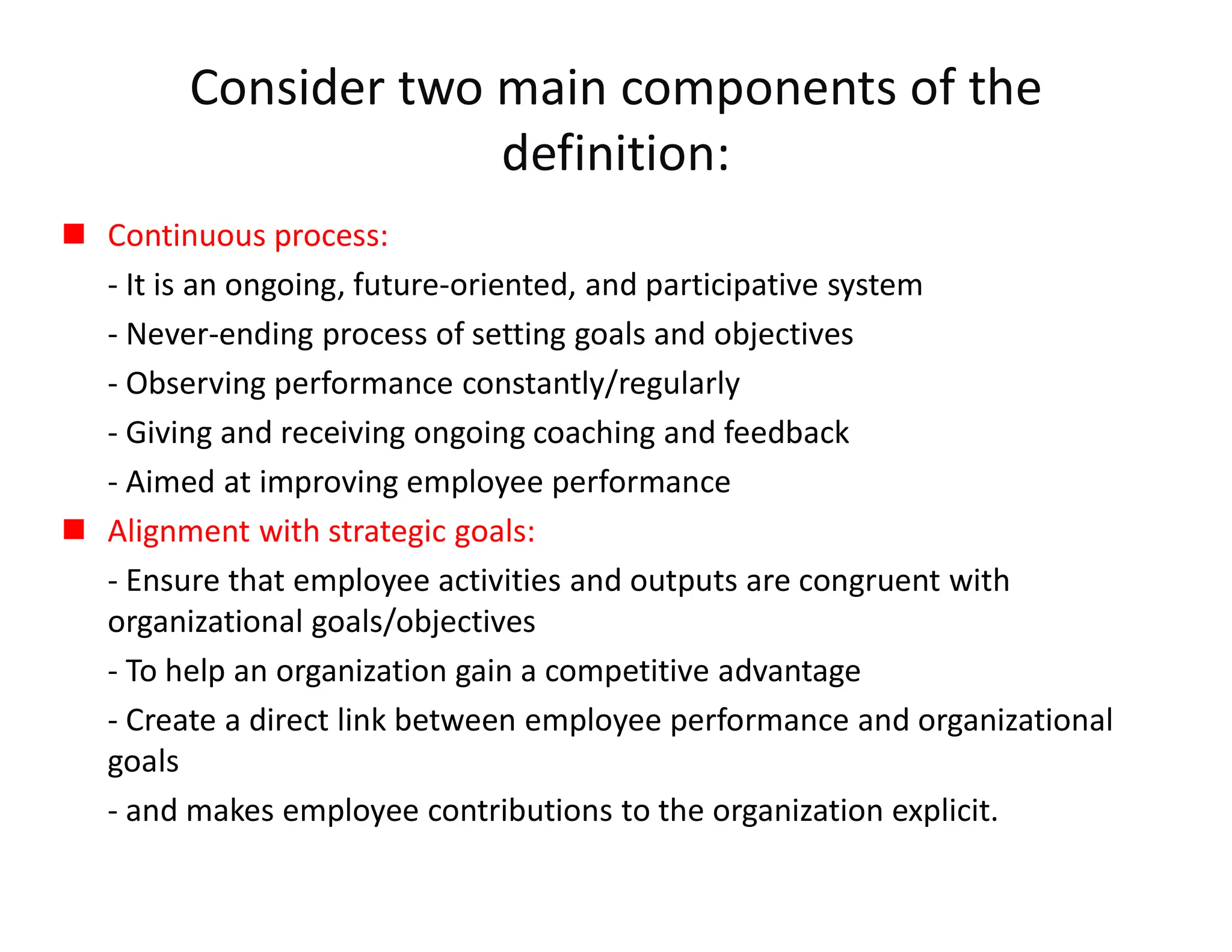 Consider two main components of the
definition:
 Continuous process:
- It is an ongoing, future-oriented, and participative system
- Never-ending process of setting goals and objectives
- Observing performance constantly/regularly
- Giving and receiving ongoing coaching and feedback
- Aimed at improving employee performance
 Alignment with strategic goals:
- Ensure that employee activities and outputs are congruent with
organizational goals/objectives
- To help an organization gain a competitive advantage
- Create a direct link between employee performance and organizational
goals
- and makes employee contributions to the organization explicit.
 