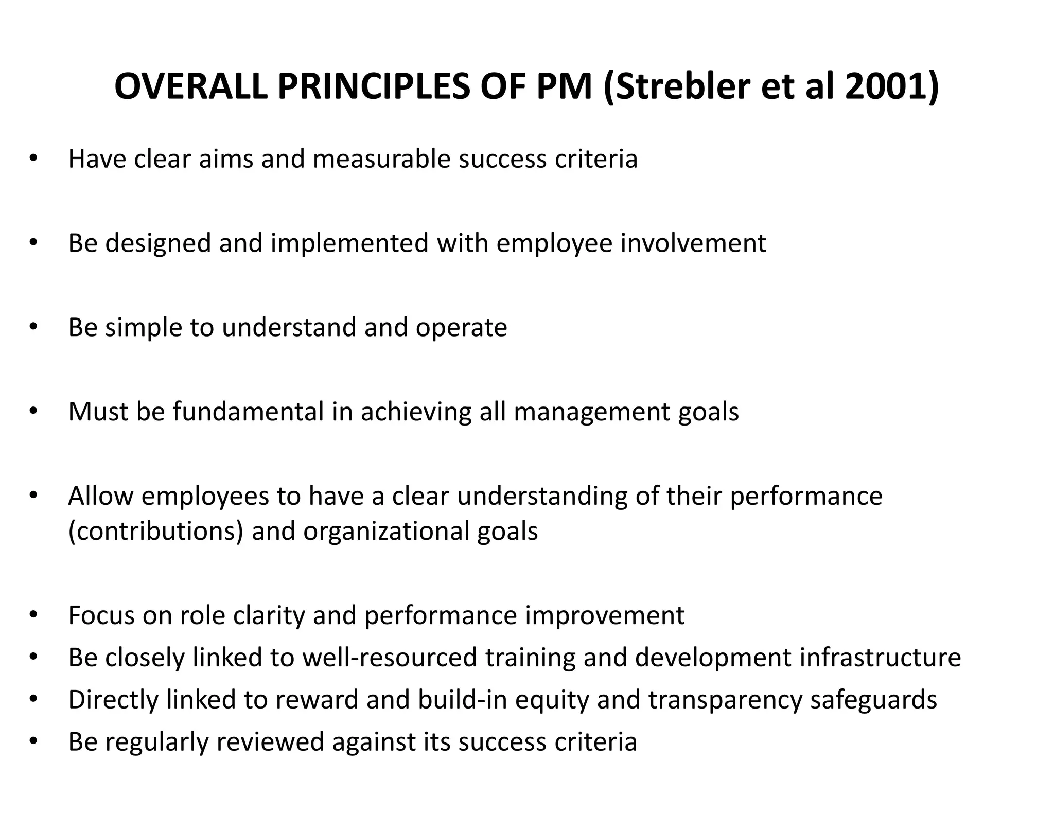 OVERALL PRINCIPLES OF PM (Strebler et al 2001)
• Have clear aims and measurable success criteria
• Be designed and implemented with employee involvement
• Be simple to understand and operate
• Must be fundamental in achieving all management goals
• Allow employees to have a clear understanding of their performance
(contributions) and organizational goals
• Focus on role clarity and performance improvement
• Be closely linked to well-resourced training and development infrastructure
• Directly linked to reward and build-in equity and transparency safeguards
• Be regularly reviewed against its success criteria
 