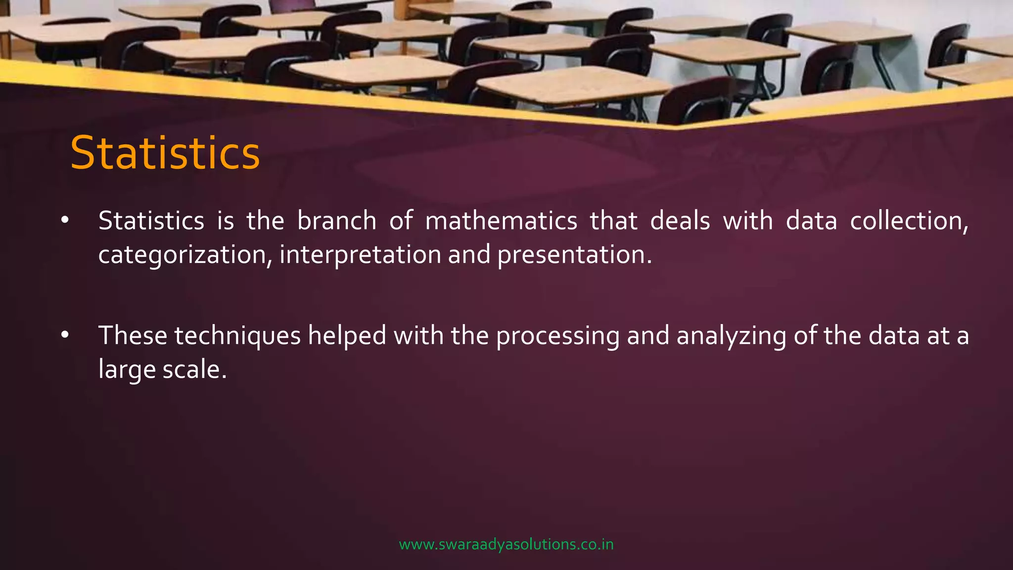 Statistics
• Statistics is the branch of mathematics that deals with data collection,
categorization, interpretation and presentation.
• These techniques helped with the processing and analyzing of the data at a
large scale.
www.swaraadyasolutions.co.in
 