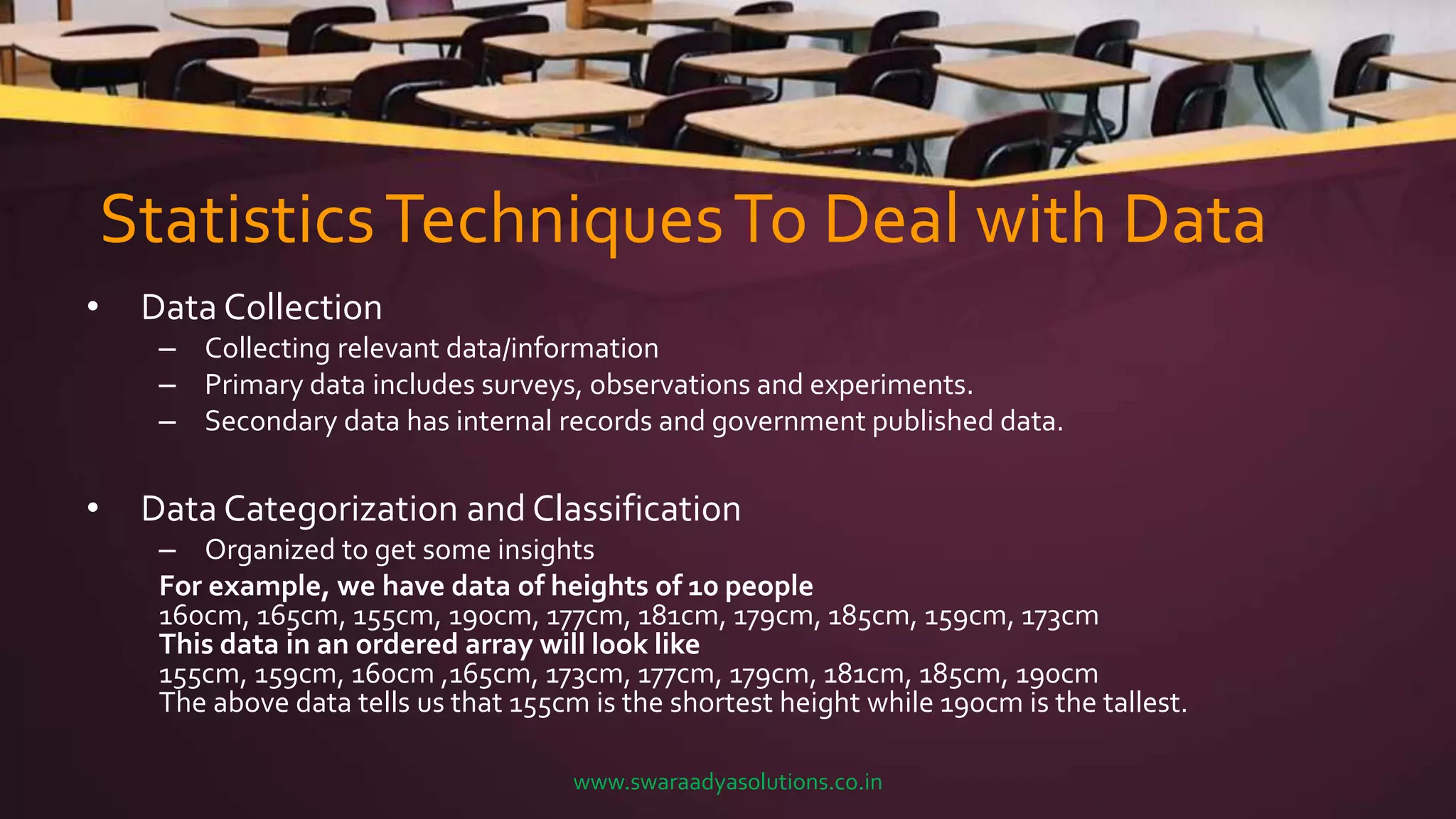 StatisticsTechniquesTo Deal with Data
• Data Collection
– Collecting relevant data/information
– Primary data includes surveys, observations and experiments.
– Secondary data has internal records and government published data.
• Data Categorization and Classification
– Organized to get some insights
For example, we have data of heights of 10 people
160cm, 165cm, 155cm, 190cm, 177cm, 181cm, 179cm, 185cm, 159cm, 173cm
This data in an ordered array will look like
155cm, 159cm, 160cm ,165cm, 173cm, 177cm, 179cm, 181cm, 185cm, 190cm
The above data tells us that 155cm is the shortest height while 190cm is the tallest.
www.swaraadyasolutions.co.in
 