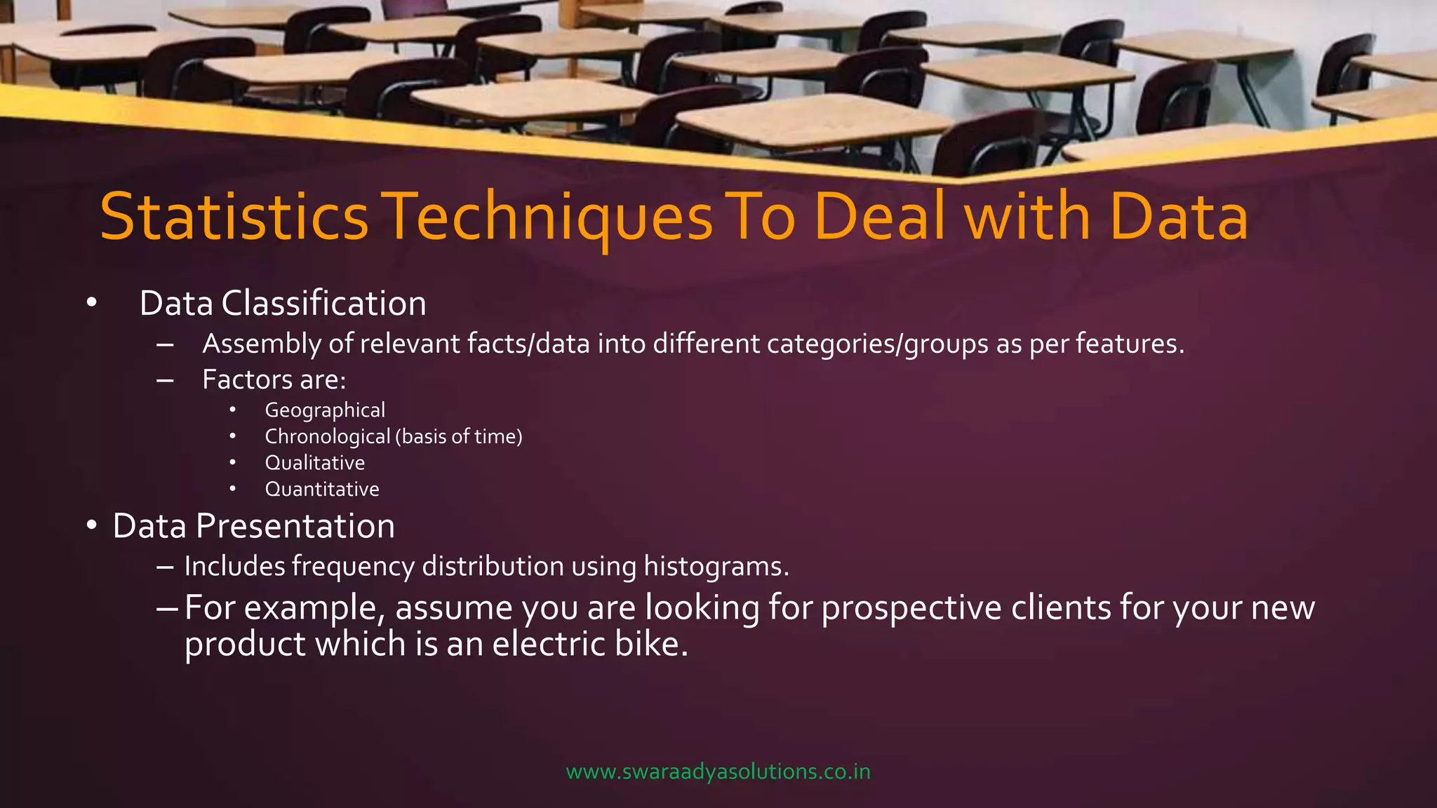 StatisticsTechniquesTo Deal with Data
• Data Classification
– Assembly of relevant facts/data into different categories/groups as per features.
– Factors are:
• Geographical
• Chronological (basis of time)
• Qualitative
• Quantitative
• Data Presentation
– Includes frequency distribution using histograms.
– For example, assume you are looking for prospective clients for your new
product which is an electric bike.
www.swaraadyasolutions.co.in
 