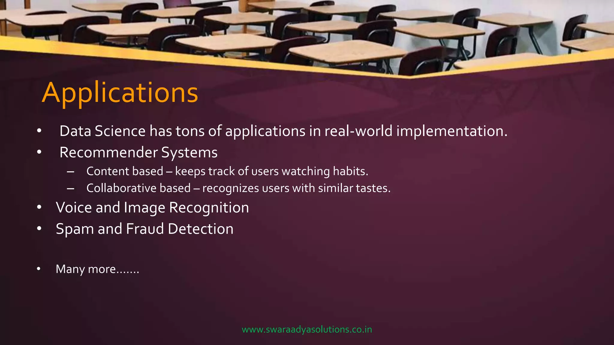 Applications
• Data Science has tons of applications in real-world implementation.
• Recommender Systems
– Content based – keeps track of users watching habits.
– Collaborative based – recognizes users with similar tastes.
• Voice and Image Recognition
• Spam and Fraud Detection
• Many more…….
www.swaraadyasolutions.co.in
 