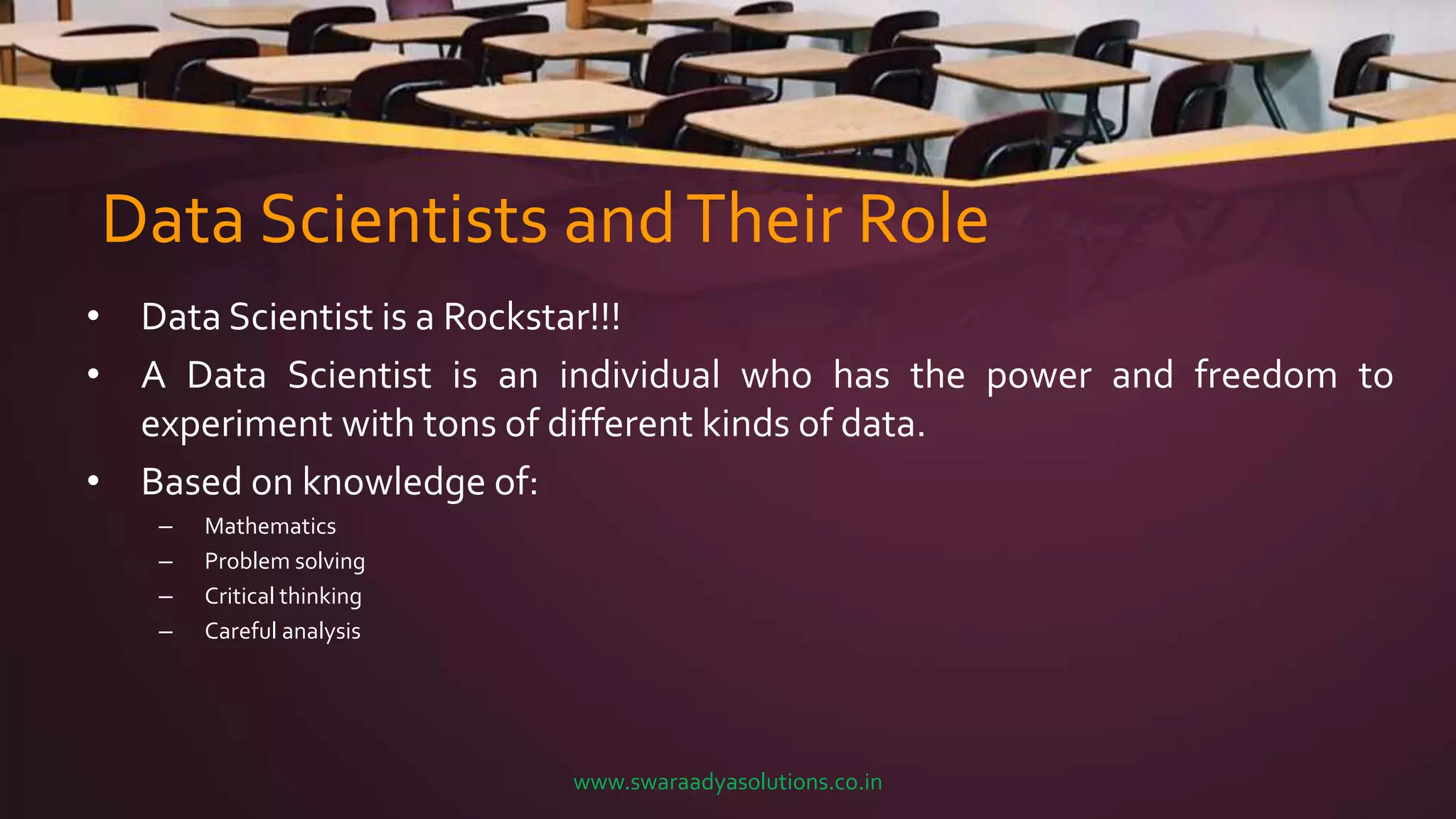 Data Scientists andTheir Role
• Data Scientist is a Rockstar!!!
• A Data Scientist is an individual who has the power and freedom to
experiment with tons of different kinds of data.
• Based on knowledge of:
– Mathematics
– Problem solving
– Critical thinking
– Careful analysis
www.swaraadyasolutions.co.in
 