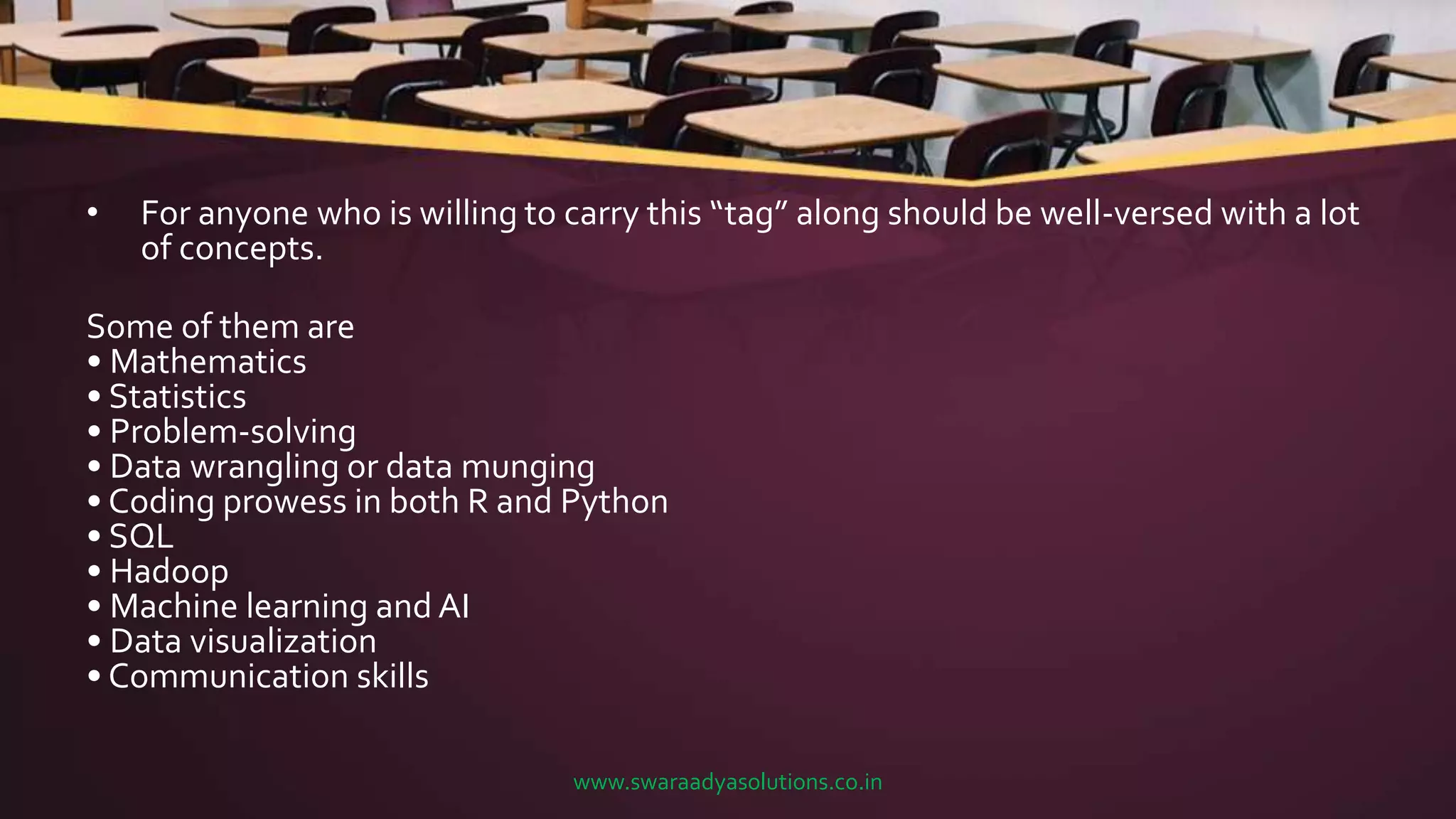 • For anyone who is willing to carry this “tag” along should be well-versed with a lot
of concepts.
Some of them are
• Mathematics
• Statistics
• Problem-solving
• Data wrangling or data munging
• Coding prowess in both R and Python
• SQL
• Hadoop
• Machine learning and AI
• Data visualization
• Communication skills
www.swaraadyasolutions.co.in
 
