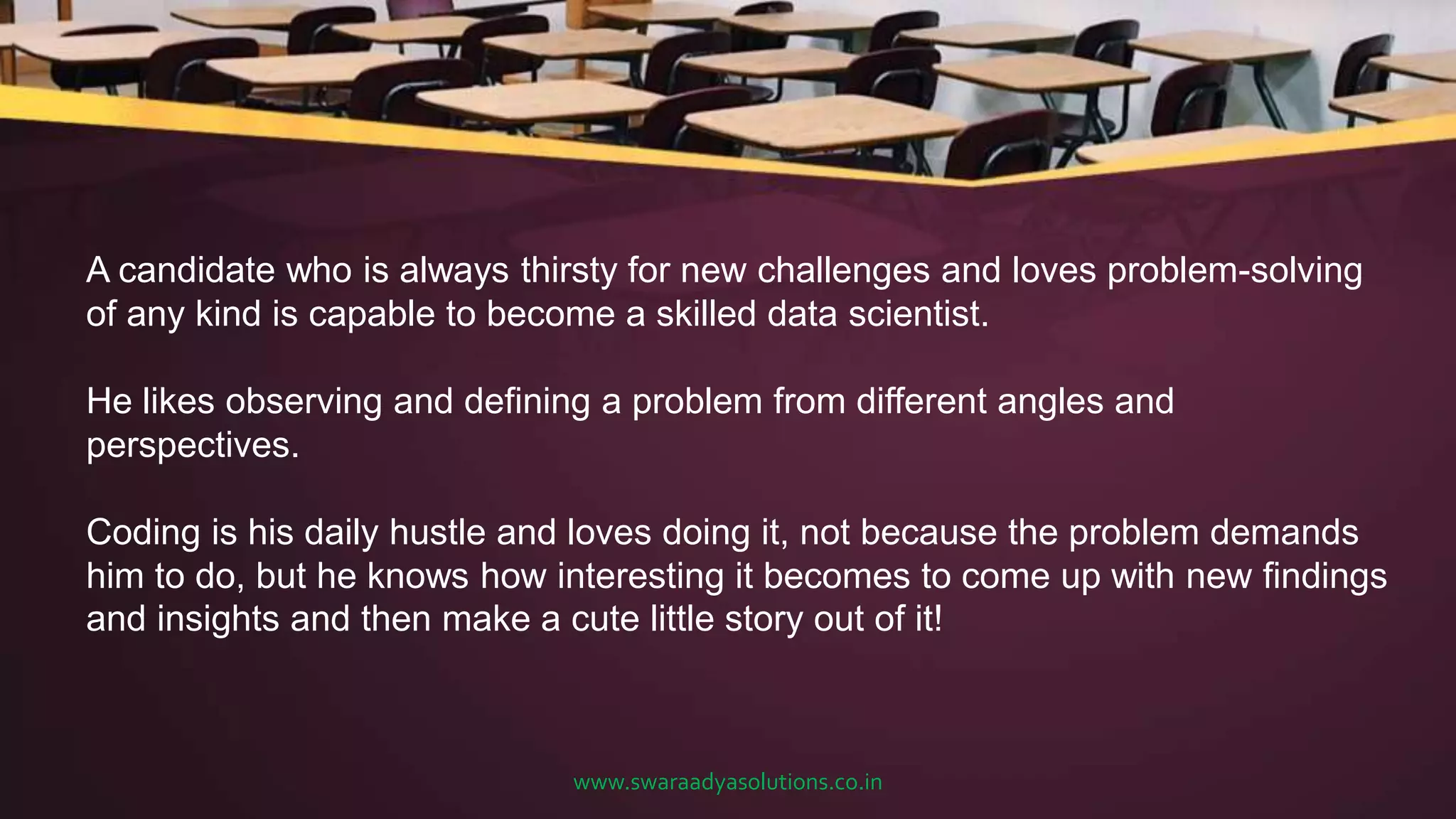 A candidate who is always thirsty for new challenges and loves problem-solving
of any kind is capable to become a skilled data scientist.
He likes observing and defining a problem from different angles and
perspectives.
Coding is his daily hustle and loves doing it, not because the problem demands
him to do, but he knows how interesting it becomes to come up with new findings
and insights and then make a cute little story out of it!
www.swaraadyasolutions.co.in
 