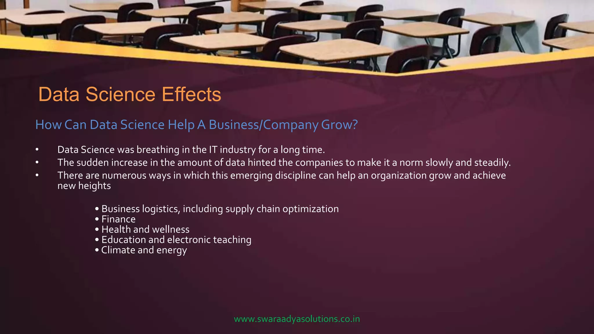 Data Science Effects
How Can Data Science Help A Business/CompanyGrow?
• Data Science was breathing in the IT industry for a long time.
• The sudden increase in the amount of data hinted the companies to make it a norm slowly and steadily.
• There are numerous ways in which this emerging discipline can help an organization grow and achieve
new heights
• Business logistics, including supply chain optimization
• Finance
• Health and wellness
• Education and electronic teaching
• Climate and energy
www.swaraadyasolutions.co.in
 
