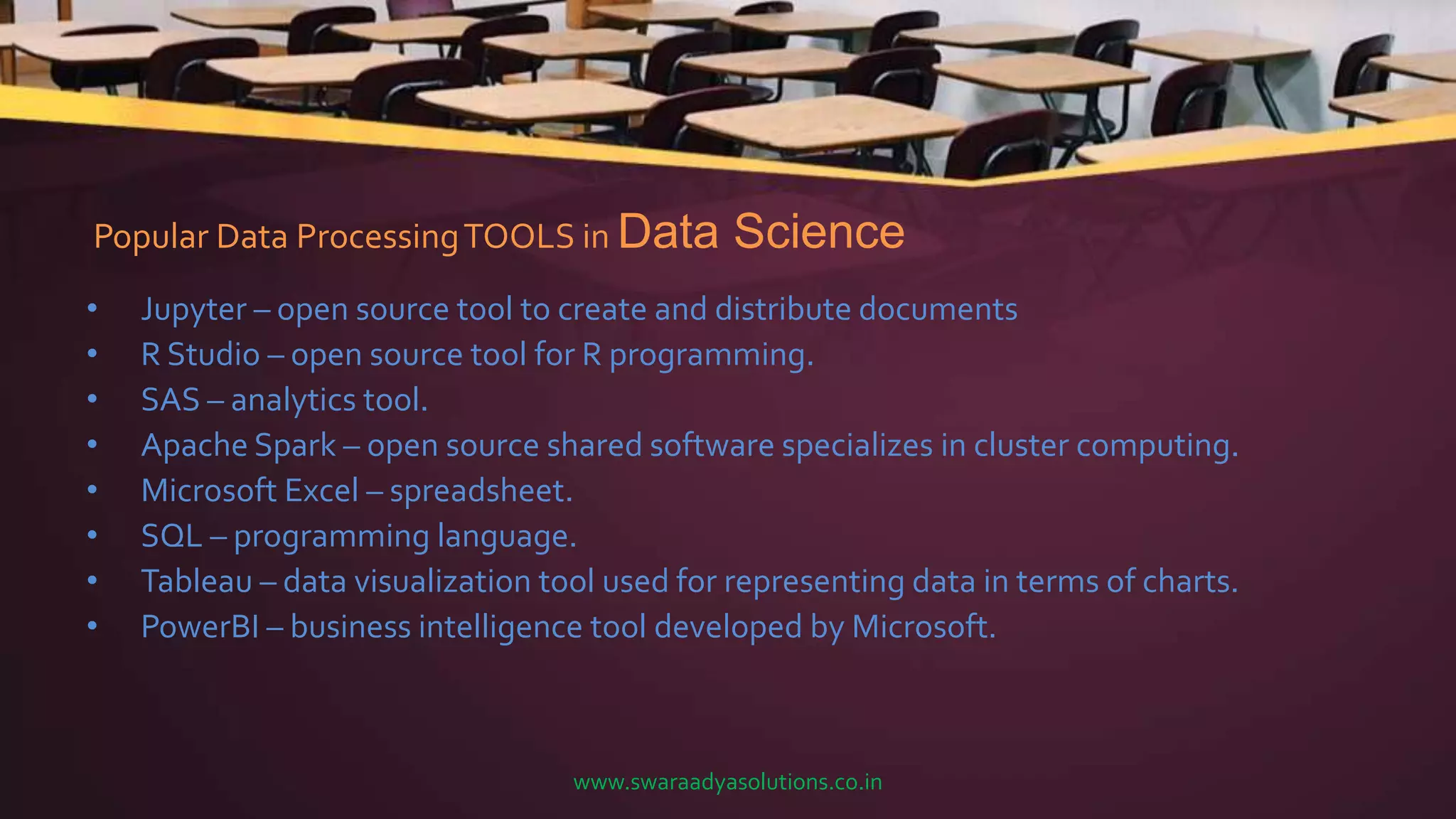 Popular Data ProcessingTOOLS in Data Science
• Jupyter – open source tool to create and distribute documents
• R Studio – open source tool for R programming.
• SAS – analytics tool.
• Apache Spark – open source shared software specializes in cluster computing.
• Microsoft Excel – spreadsheet.
• SQL – programming language.
• Tableau – data visualization tool used for representing data in terms of charts.
• PowerBI – business intelligence tool developed by Microsoft.
www.swaraadyasolutions.co.in
 