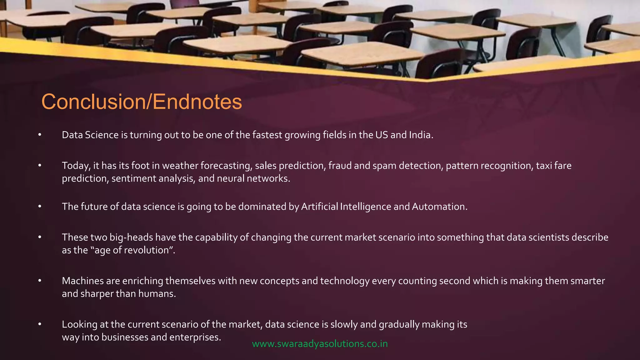 Conclusion/Endnotes
• Data Science is turning out to be one of the fastest growing fields in the US and India.
• Today, it has its foot in weather forecasting, sales prediction, fraud and spam detection, pattern recognition, taxi fare
prediction, sentiment analysis, and neural networks.
• The future of data science is going to be dominated byArtificial Intelligence and Automation.
• These two big-heads have the capability of changing the current market scenario into something that data scientists describe
as the “age of revolution”.
• Machines are enriching themselves with new concepts and technology every counting second which is making them smarter
and sharper than humans.
• Looking at the current scenario of the market, data science is slowly and gradually making its
way into businesses and enterprises.
www.swaraadyasolutions.co.in
 