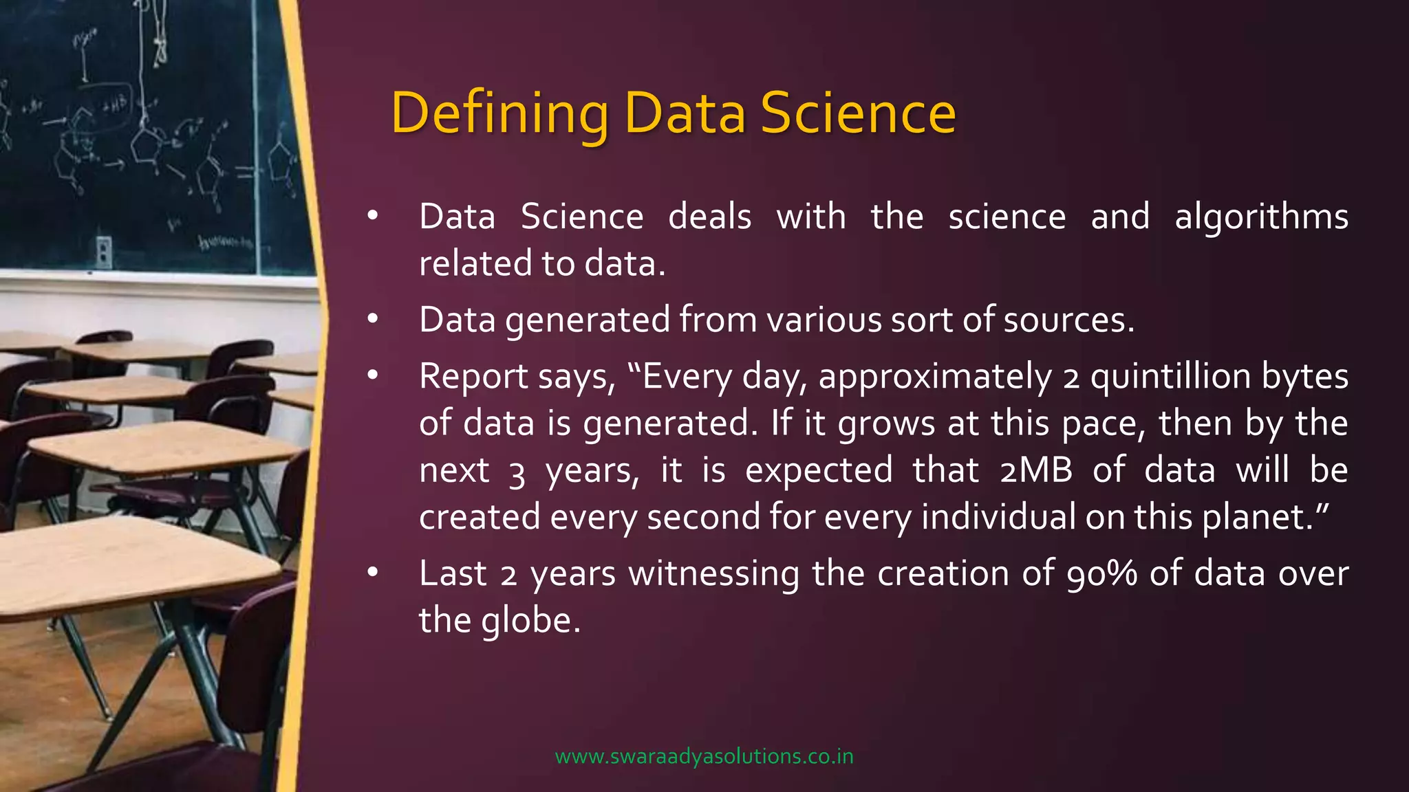 Defining Data Science
• Data Science deals with the science and algorithms
related to data.
• Data generated from various sort of sources.
• Report says, “Every day, approximately 2 quintillion bytes
of data is generated. If it grows at this pace, then by the
next 3 years, it is expected that 2MB of data will be
created every second for every individual on this planet.”
• Last 2 years witnessing the creation of 90% of data over
the globe.
www.swaraadyasolutions.co.in
 