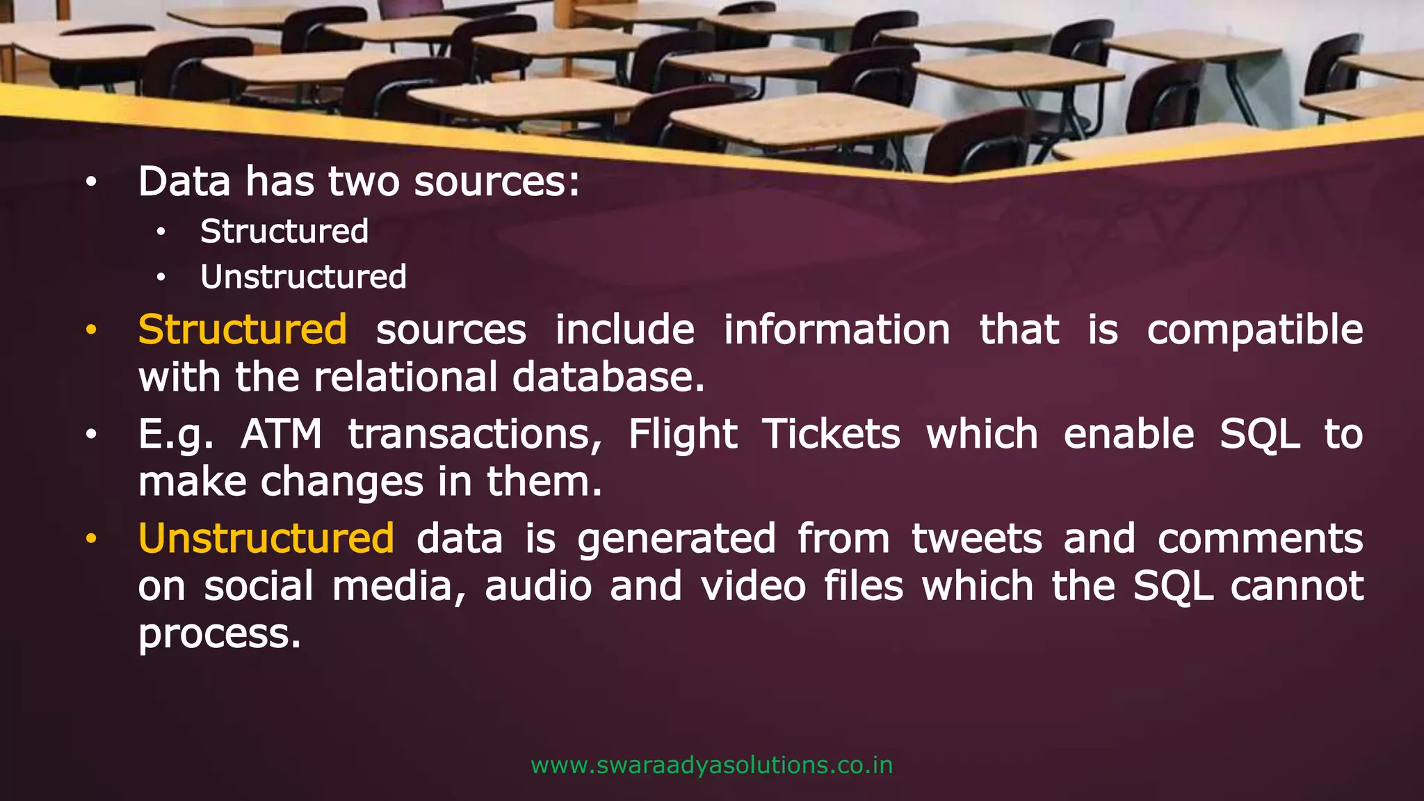 • Data has two sources:
• Structured
• Unstructured
• Structured sources include information that is compatible
with the relational database.
• E.g. ATM transactions, Flight Tickets which enable SQL to
make changes in them.
• Unstructured data is generated from tweets and comments
on social media, audio and video files which the SQL cannot
process.
www.swaraadyasolutions.co.in
 