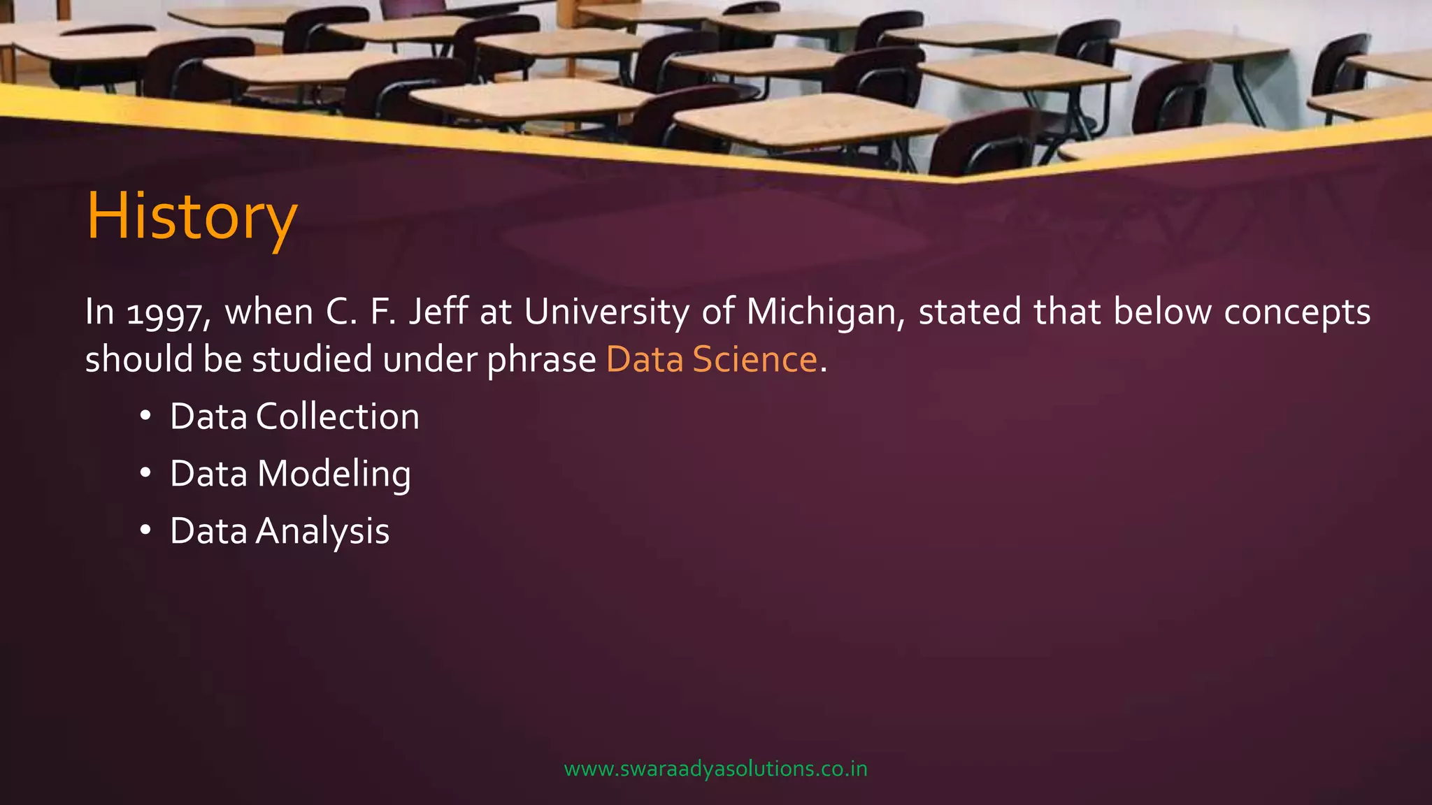 History
In 1997, when C. F. Jeff at University of Michigan, stated that below concepts
should be studied under phrase Data Science.
• Data Collection
• Data Modeling
• DataAnalysis
www.swaraadyasolutions.co.in
 