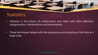 Statistics
• Statistics is the branch of mathematics that deals with data collection,
categorization, interpretation and presentation.
• These techniques helped with the processing and analyzing of the data at a
large scale.
www.swaraadyasolutions.co.in
 
