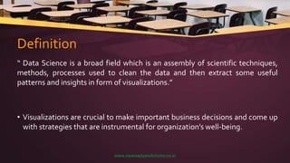 Definition
“ Data Science is a broad field which is an assembly of scientific techniques,
methods, processes used to clean the data and then extract some useful
patterns and insights in form of visualizations.”
• Visualizations are crucial to make important business decisions and come up
with strategies that are instrumental for organization’s well-being.
www.swaraadyasolutions.co.in
 