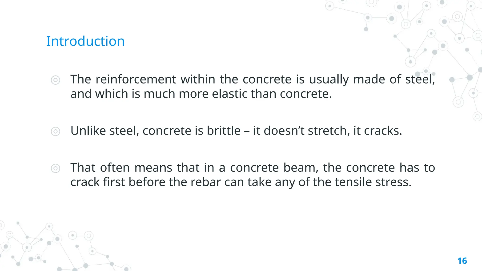 Introduction
◎ The reinforcement within the concrete is usually made of steel,
and which is much more elastic than concrete.
◎ Unlike steel, concrete is brittle – it doesn’t stretch, it cracks.
◎ That often means that in a concrete beam, the concrete has to
crack first before the rebar can take any of the tensile stress.
16
 