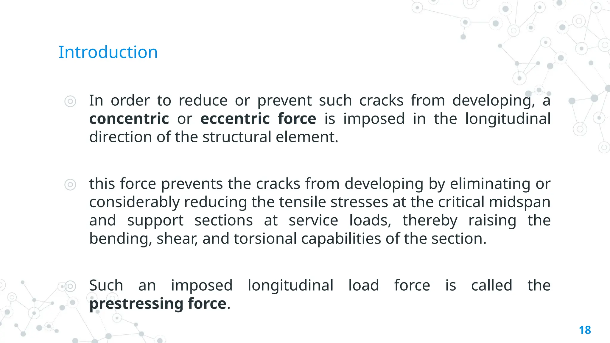 Introduction
◎ In order to reduce or prevent such cracks from developing, a
concentric or eccentric force is imposed in the longitudinal
direction of the structural element.
◎ this force prevents the cracks from developing by eliminating or
considerably reducing the tensile stresses at the critical midspan
and support sections at service loads, thereby raising the
bending, shear, and torsional capabilities of the section.
◎ Such an imposed longitudinal load force is called the
prestressing force.
18
 