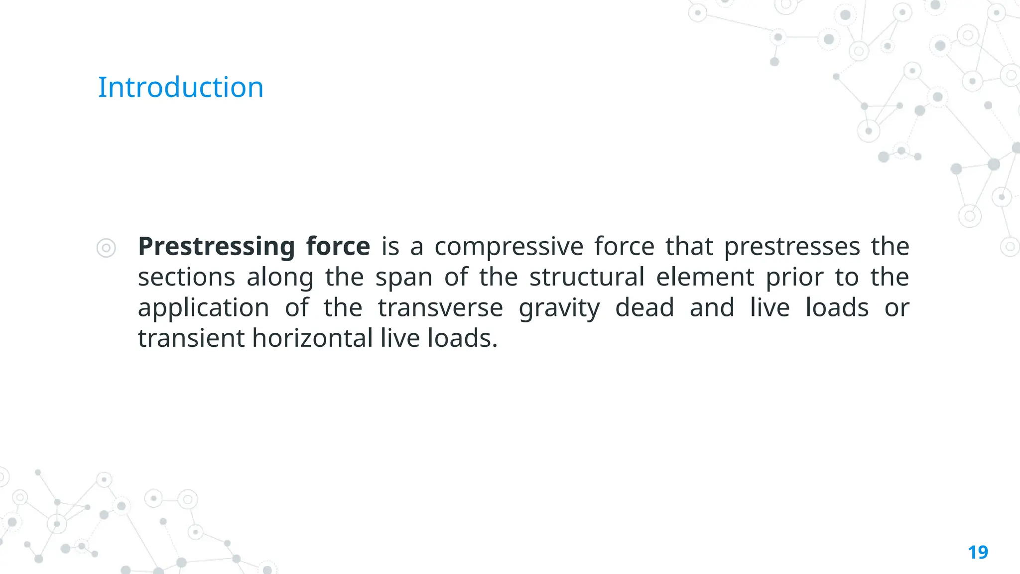 Introduction
◎ Prestressing force is a compressive force that prestresses the
sections along the span of the structural element prior to the
application of the transverse gravity dead and live loads or
transient horizontal live loads.
19
 
