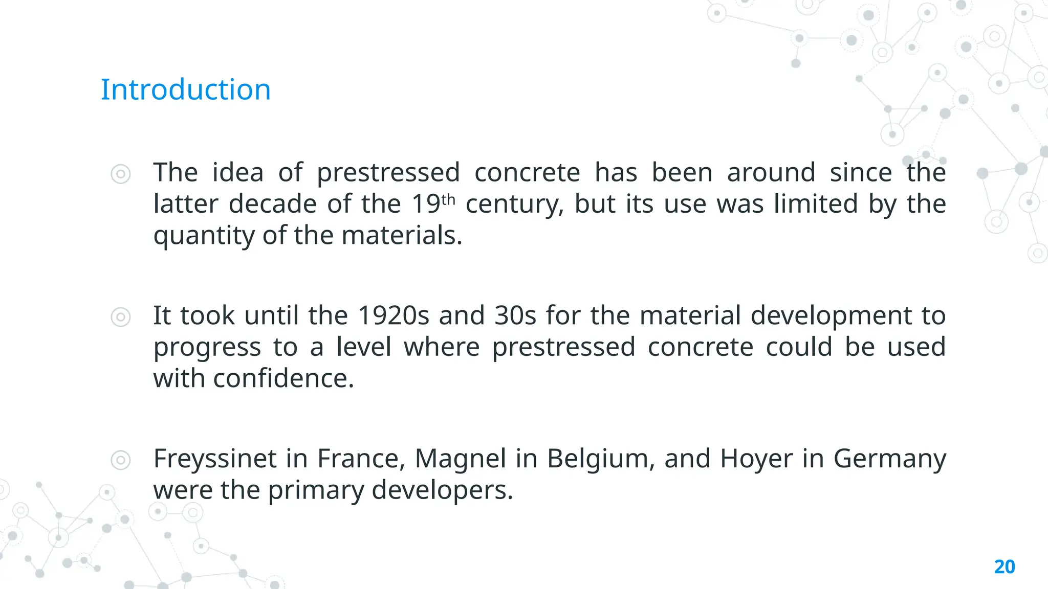 Introduction
◎ The idea of prestressed concrete has been around since the
latter decade of the 19th
century, but its use was limited by the
quantity of the materials.
◎ It took until the 1920s and 30s for the material development to
progress to a level where prestressed concrete could be used
with confidence.
◎ Freyssinet in France, Magnel in Belgium, and Hoyer in Germany
were the primary developers.
20
 