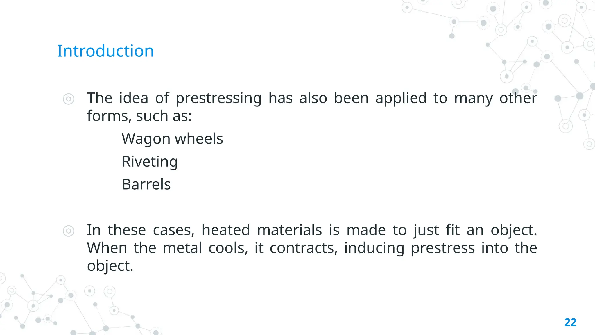 Introduction
◎ The idea of prestressing has also been applied to many other
forms, such as:
Wagon wheels
Riveting
Barrels
◎ In these cases, heated materials is made to just fit an object.
When the metal cools, it contracts, inducing prestress into the
object.
22
 