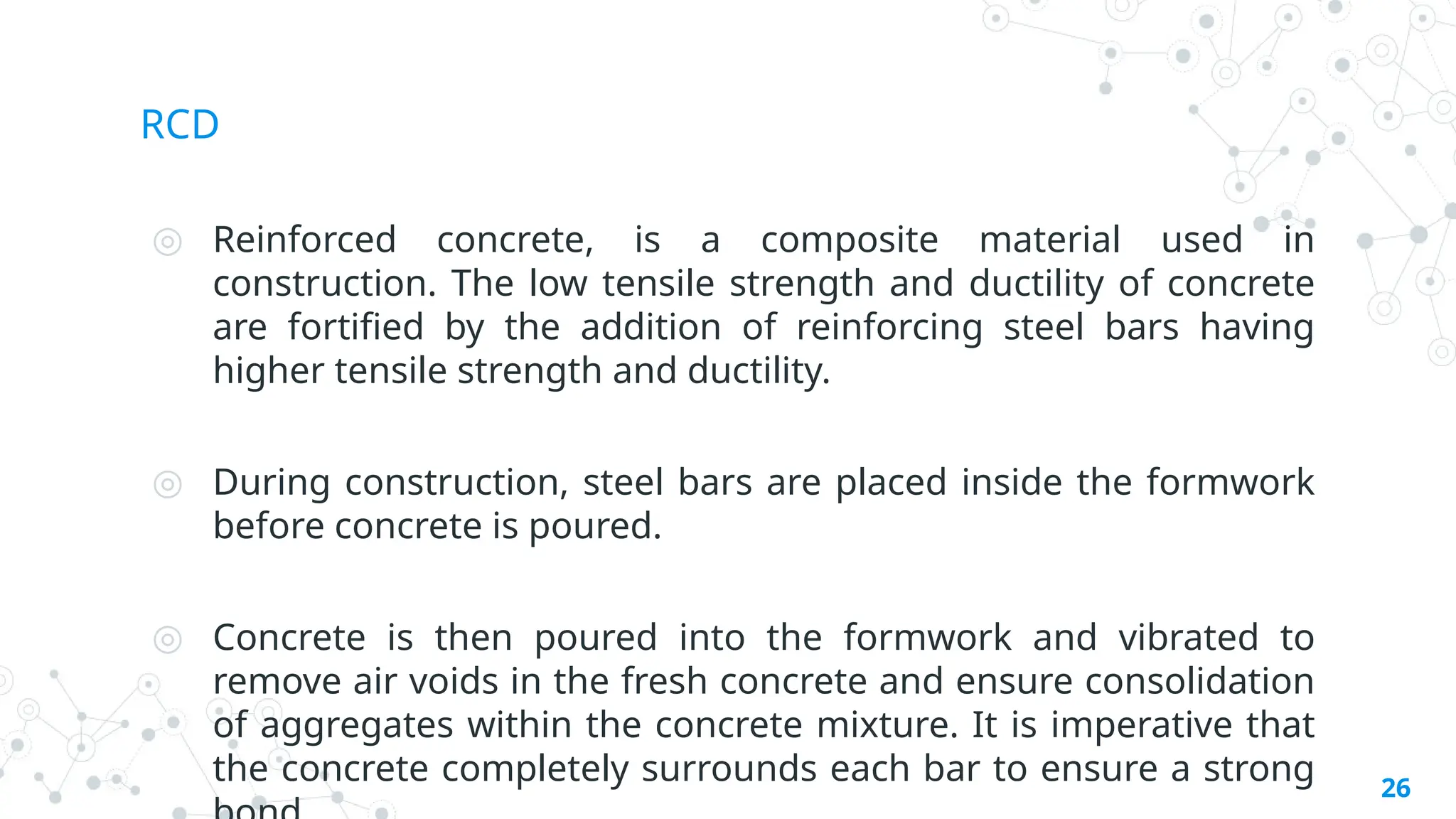 RCD
◎ Reinforced concrete, is a composite material used in
construction. The low tensile strength and ductility of concrete
are fortified by the addition of reinforcing steel bars having
higher tensile strength and ductility.
◎ During construction, steel bars are placed inside the formwork
before concrete is poured.
◎ Concrete is then poured into the formwork and vibrated to
remove air voids in the fresh concrete and ensure consolidation
of aggregates within the concrete mixture. It is imperative that
the concrete completely surrounds each bar to ensure a strong 26
 