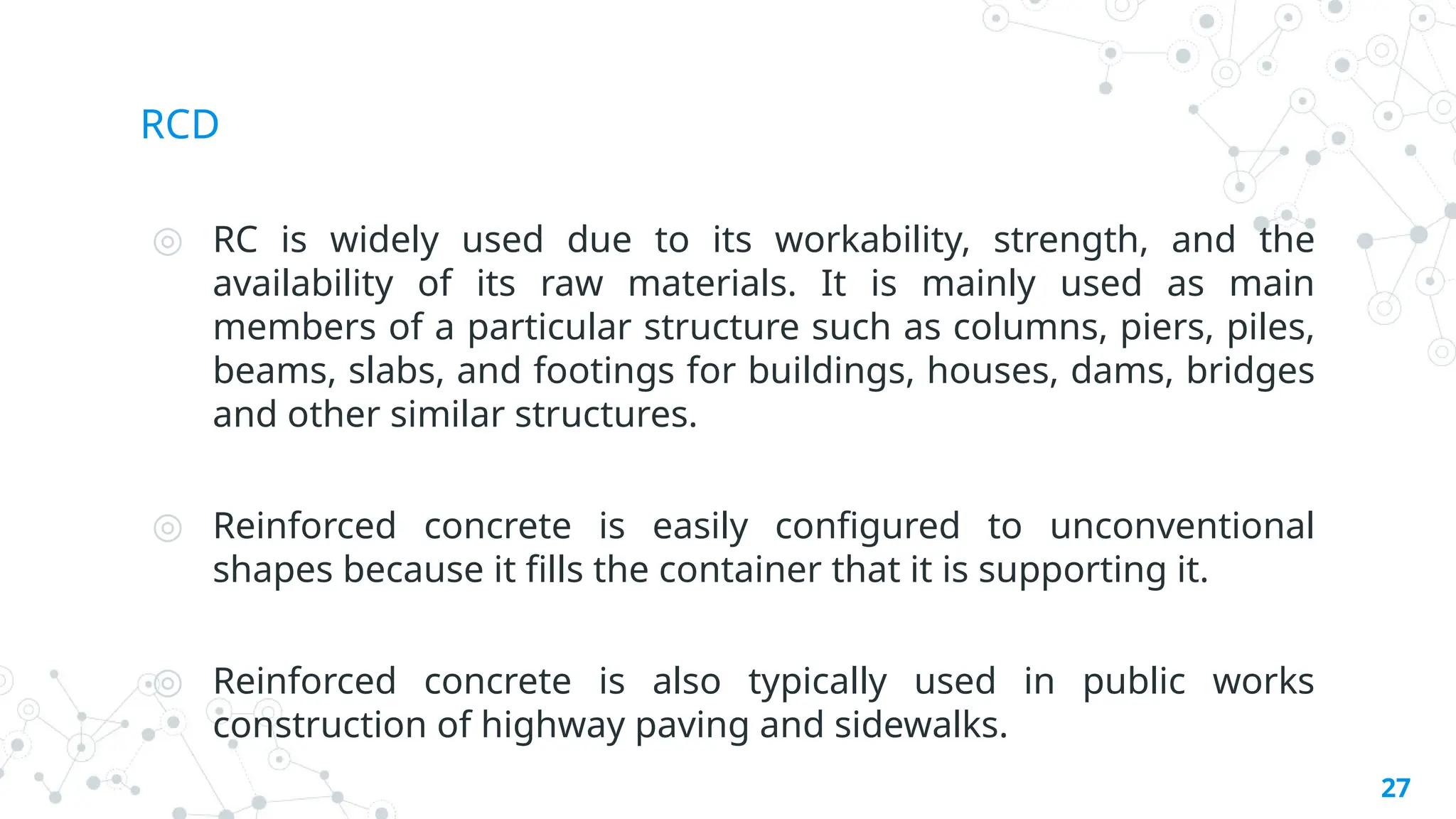 RCD
◎ RC is widely used due to its workability, strength, and the
availability of its raw materials. It is mainly used as main
members of a particular structure such as columns, piers, piles,
beams, slabs, and footings for buildings, houses, dams, bridges
and other similar structures.
◎ Reinforced concrete is easily configured to unconventional
shapes because it fills the container that it is supporting it.
◎ Reinforced concrete is also typically used in public works
construction of highway paving and sidewalks.
27
 