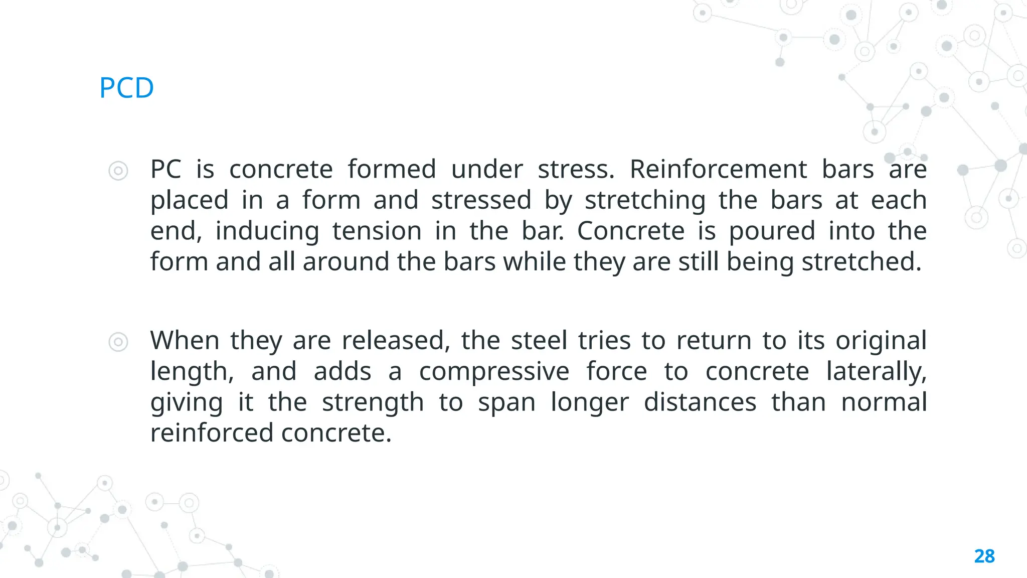 PCD
◎ PC is concrete formed under stress. Reinforcement bars are
placed in a form and stressed by stretching the bars at each
end, inducing tension in the bar. Concrete is poured into the
form and all around the bars while they are still being stretched.
◎ When they are released, the steel tries to return to its original
length, and adds a compressive force to concrete laterally,
giving it the strength to span longer distances than normal
reinforced concrete.
28
 