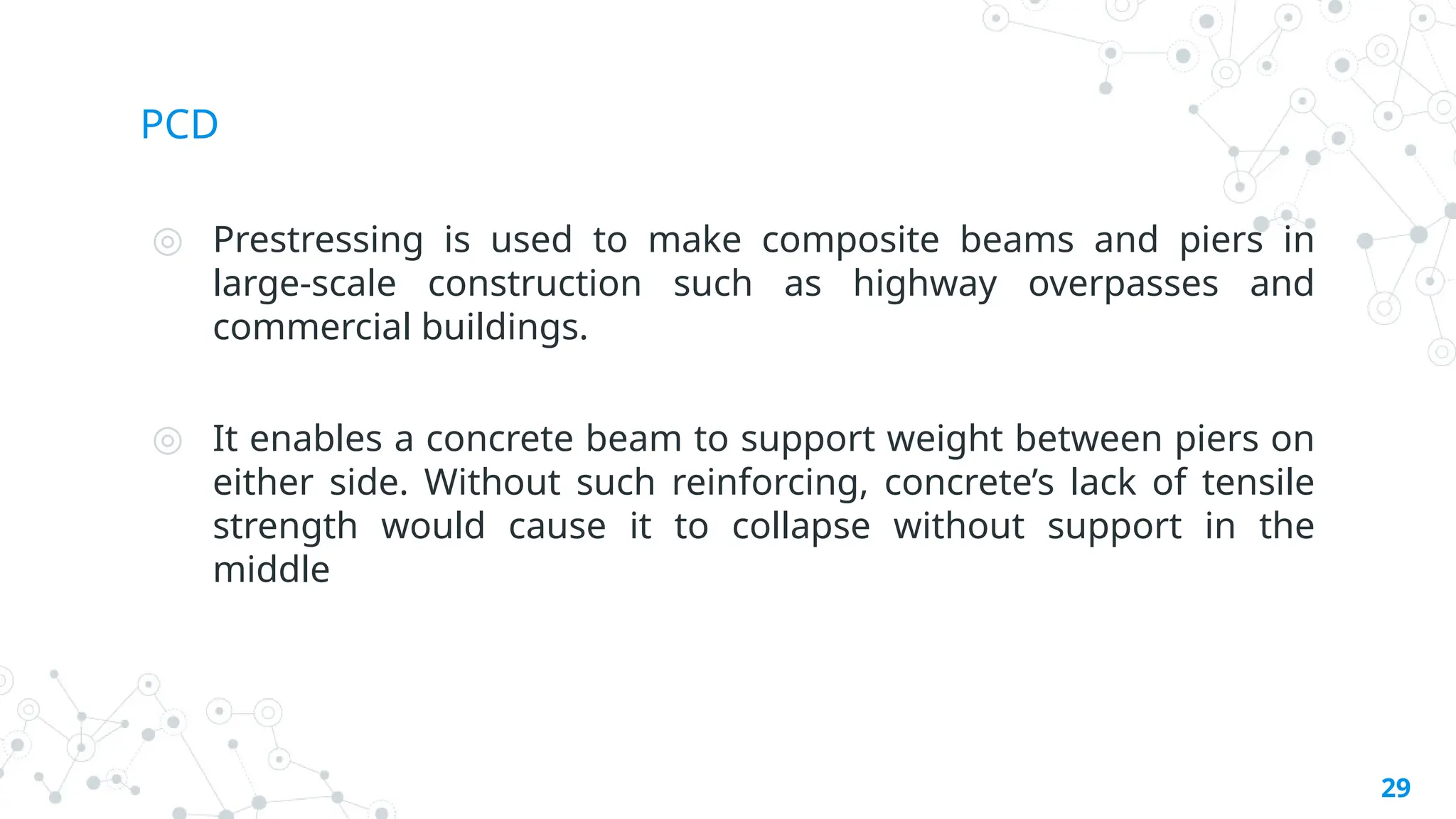 PCD
◎ Prestressing is used to make composite beams and piers in
large-scale construction such as highway overpasses and
commercial buildings.
◎ It enables a concrete beam to support weight between piers on
either side. Without such reinforcing, concrete’s lack of tensile
strength would cause it to collapse without support in the
middle
29
 