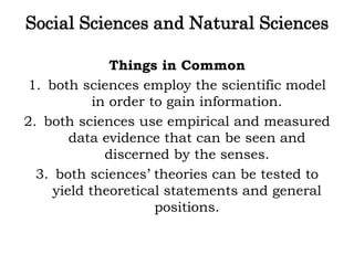 Social Sciences and Natural Sciences
Things in Common
1. both sciences employ the scientific model
in order to gain information.
2. both sciences use empirical and measured
data evidence that can be seen and
discerned by the senses.
3. both sciences’ theories can be tested to
yield theoretical statements and general
positions.
 