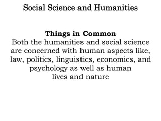Social Science and Humanities
Things in Common
Both the humanities and social science
are concerned with human aspects like,
law, politics, linguistics, economics, and
psychology as well as human
lives and nature
 