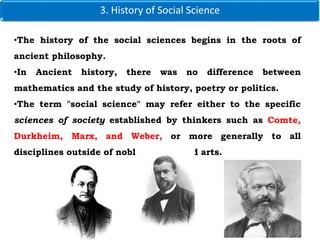 3. History of Social Science
•The history of the social sciences begins in the roots of
ancient philosophy.
•In Ancient history, there was no difference between
mathematics and the study of history, poetry or politics.
•The term "social science" may refer either to the specific
sciences of society established by thinkers such as Comte,
Durkheim, Marx, and Weber, or more generally to all
disciplines outside of noble science and arts.
 