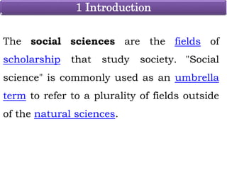 1 Introduction
The social sciences are the fields of
scholarship that study society. "Social
science" is commonly used as an umbrella
term to refer to a plurality of fields outside
of the natural sciences.
 