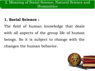 2. Meaning of Social Science, Natural Science and
Humanities
1. Social Science :
The field of human knowledge that deals
with all aspects of the group life of human
beings. So it is subject to change with the
changes the human behavior.
 