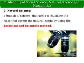 2. Meaning of Social Science, Natural Science and Humanities
2. Natural Science:
a branch of science that seeks to elucidate the
rules that govern the natural world by using the
Empirical and Scientific method.
2. Meaning of Social Science, Natural Science and
Humanities
 