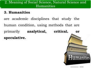 3. Humanities
are academic disciplines that study the
human condition, using methods that are
primarily analytical, critical, or
speculative.
2. Meaning of Social Science, Natural Science and
Humanities
 