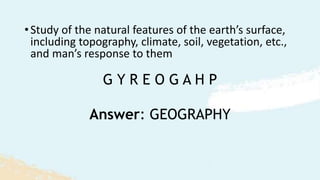 G Y R E O G A H P
•Study of the natural features of the earth’s surface,
including topography, climate, soil, vegetation, etc.,
and man’s response to them
Answer: GEOGRAPHY
 
