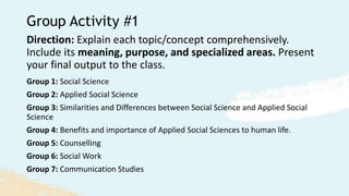 Group Activity #1
Direction: Explain each topic/concept comprehensively.
Include its meaning, purpose, and specialized areas. Present
your final output to the class.
Group 1: Social Science
Group 2: Applied Social Science
Group 3: Similarities and Differences between Social Science and Applied Social
Science
Group 4: Benefits and importance of Applied Social Sciences to human life.
Group 5: Counselling
Group 6: Social Work
Group 7: Communication Studies
 