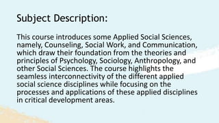 Subject Description:
This course introduces some Applied Social Sciences,
namely, Counseling, Social Work, and Communication,
which draw their foundation from the theories and
principles of Psychology, Sociology, Anthropology, and
other Social Sciences. The course highlights the
seamless interconnectivity of the different applied
social science disciplines while focusing on the
processes and applications of these applied disciplines
in critical development areas.
 