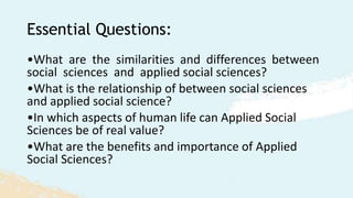 Essential Questions:
•What are the similarities and differences between
social sciences and applied social sciences?
•What is the relationship of between social sciences
and applied social science?
•In which aspects of human life can Applied Social
Sciences be of real value?
•What are the benefits and importance of Applied
Social Sciences?
 
