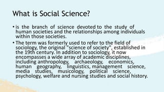 What is Social Science?
• is the branch of science devoted to the study of
human societies and the relationships among individuals
within those societies.
• The term was formerly used to refer to the field of
sociology, the original "science of society", established in
the 19th century. In addition to sociology, it now
encompasses a wide array of academic disciplines,
including anthropology, archaeology, economics,
human geography, linguistics, management science,
media studies, musicology, political science,
psychology, welfare and nursing studies and social history.
 
