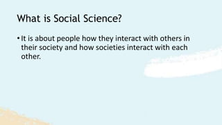 What is Social Science?
• It is about people how they interact with others in
their society and how societies interact with each
other.
 